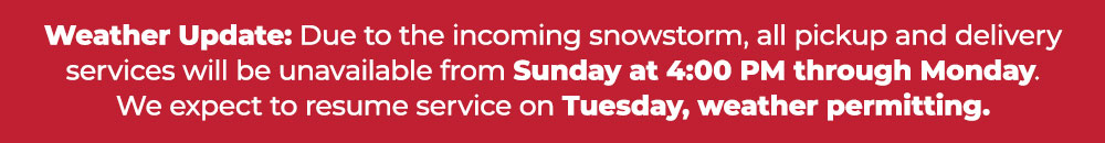 Weather Update: Due to the incoming snowstorm, all pickup and delivery services will be unavailable from Sunday at 4:00 PM through Monday. We expect to resume service on Tuesday, weather permitting.