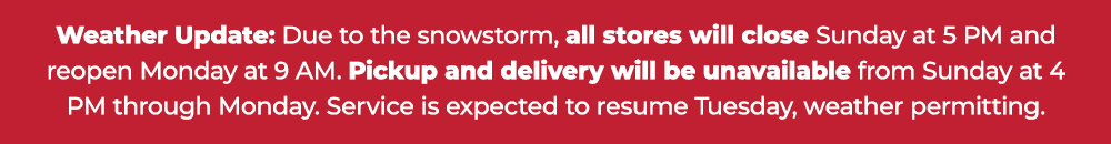 Weather Update: Due to the snowstorm, all stores will close Sunday at 5 PM and reopen Monday at 9 AM. Pickup and delivery will be unavailable from Sunday at 4 PM through Monday. Service is expected to resume Tuesday, weather permitting.