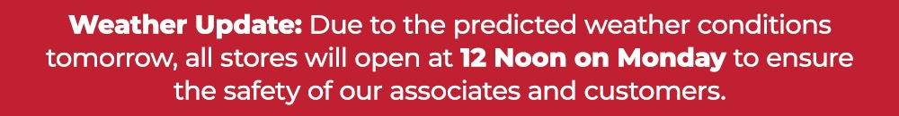 Weather Update: Due to the predicted weather conditions tomorrow, all stores will open at 12 Noon on Monday to ensure the safety of our associates and customers.