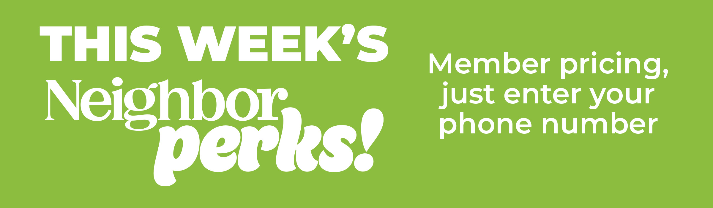 This Week's Neighbor Perks! Member Pricing, just enter your phone number.
