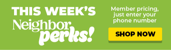 This Week's Neighbor Perks! Member Pricing, just enter your phone number. Shop Now!
